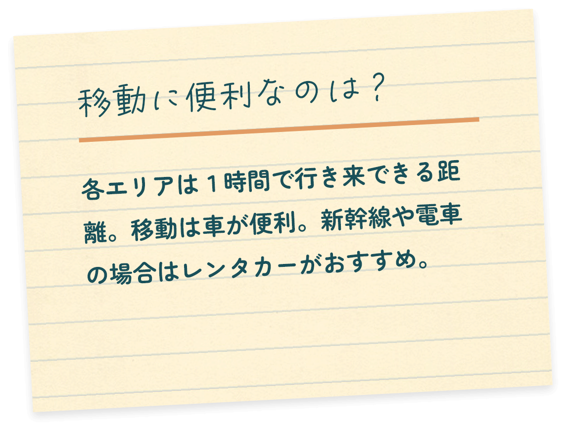 移動に便利なのは？各エリアは１時間で行き来できる距離。移動は車が便利。新幹線や電車の場合はレンタカーがおすすめ。
